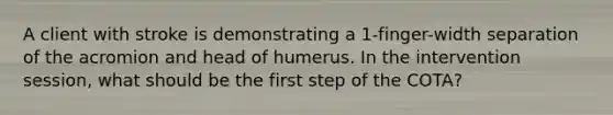 A client with stroke is demonstrating a 1-finger-width separation of the acromion and head of humerus. In the intervention session, what should be the first step of the COTA?
