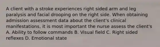 A client with a stroke experiences right sided arm and leg paralysis and facial drooping on the right side. When obtaining admission assessment data about the client's clinical manifestations, it is most important the nurse assess the client's A. Ability to follow commands B. Visual field C. Right sided reflexes D. Emotional state