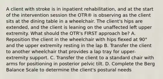 A client with stroke is in inpatient rehabilitation, and at the start of the intervention session the OTR® is observing as the client sits at the dining table in a wheelchair. The client's hips are extended, and the client is leaning on the unaffected left upper extremity. What should the OTR's FIRST approach be? A. Reposition the client in the wheelchair with hips flexed at 90° and the upper extremity resting in the lap B. Transfer the client to another wheelchair that provides a lap tray for upper-extremity support. C. Transfer the client to a standard chair with arms for positioning in posterior pelvic tilt. D. Complete the Berg Balance Scale to determine the client's postural needs