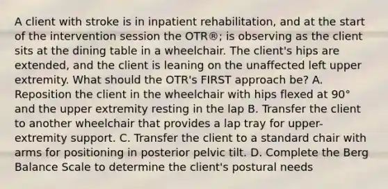 A client with stroke is in inpatient rehabilitation, and at the start of the intervention session the OTR®; is observing as the client sits at the dining table in a wheelchair. The client's hips are extended, and the client is leaning on the unaffected left upper extremity. What should the OTR's FIRST approach be? A. Reposition the client in the wheelchair with hips flexed at 90° and the upper extremity resting in the lap B. Transfer the client to another wheelchair that provides a lap tray for upper-extremity support. C. Transfer the client to a standard chair with arms for positioning in posterior pelvic tilt. D. Complete the Berg Balance Scale to determine the client's postural needs