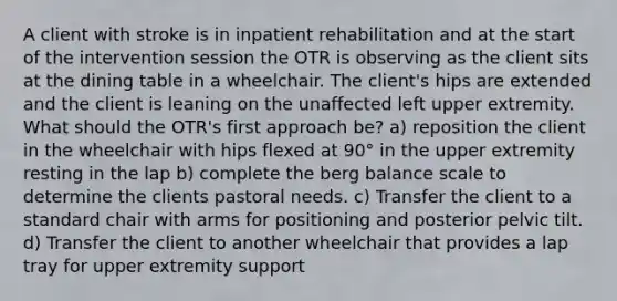 A client with stroke is in inpatient rehabilitation and at the start of the intervention session the OTR is observing as the client sits at the dining table in a wheelchair. The client's hips are extended and the client is leaning on the unaffected left upper extremity. What should the OTR's first approach be? a) reposition the client in the wheelchair with hips flexed at 90° in the upper extremity resting in the lap b) complete the berg balance scale to determine the clients pastoral needs. c) Transfer the client to a standard chair with arms for positioning and posterior pelvic tilt. d) Transfer the client to another wheelchair that provides a lap tray for upper extremity support