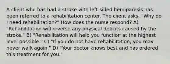 A client who has had a stroke with left-sided hemiparesis has been referred to a rehabilitation center. The client asks, "Why do I need rehabilitation?" How does the nurse respond? A) "Rehabilitation will reverse any physical deficits caused by the stroke." B) "Rehabilitation will help you function at the highest level possible." C) "If you do not have rehabilitation, you may never walk again." D) "Your doctor knows best and has ordered this treatment for you."