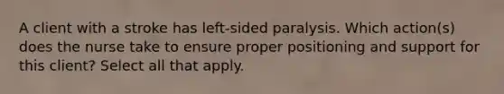 A client with a stroke has left-sided paralysis. Which action(s) does the nurse take to ensure proper positioning and support for this client? Select all that apply.