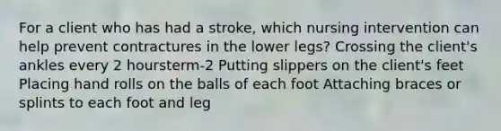 For a client who has had a stroke, which nursing intervention can help prevent contractures in the lower legs? Crossing the client's ankles every 2 hoursterm-2 Putting slippers on the client's feet Placing hand rolls on the balls of each foot Attaching braces or splints to each foot and leg