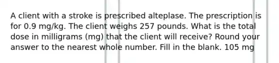 A client with a stroke is prescribed alteplase. The prescription is for 0.9 mg/kg. The client weighs 257 pounds. What is the total dose in milligrams (mg) that the client will receive? Round your answer to the nearest whole number. Fill in the blank. 105 mg