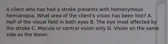 A client who has had a stroke presents with homonymous hemianopia. What area of the client's vision has been lost? A. Half of the visual field in both eyes B. The eye most affected by the stroke C. Macula or central vision only D. Vision on the same side as the lesion