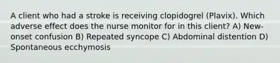 A client who had a stroke is receiving clopidogrel (Plavix). Which adverse effect does the nurse monitor for in this client? A) New-onset confusion B) Repeated syncope C) Abdominal distention D) Spontaneous ecchymosis