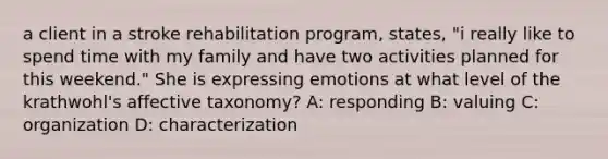 a client in a stroke rehabilitation program, states, "i really like to spend time with my family and have two activities planned for this weekend." She is expressing emotions at what level of the krathwohl's affective taxonomy? A: responding B: valuing C: organization D: characterization