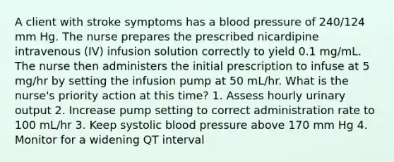 A client with stroke symptoms has a blood pressure of 240/124 mm Hg. The nurse prepares the prescribed nicardipine intravenous (IV) infusion solution correctly to yield 0.1 mg/mL. The nurse then administers the initial prescription to infuse at 5 mg/hr by setting the infusion pump at 50 mL/hr. What is the nurse's priority action at this time? 1. Assess hourly urinary output 2. Increase pump setting to correct administration rate to 100 mL/hr 3. Keep systolic blood pressure above 170 mm Hg 4. Monitor for a widening QT interval