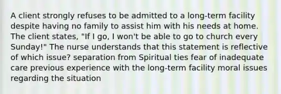 A client strongly refuses to be admitted to a long-term facility despite having no family to assist him with his needs at home. The client states, "If I go, I won't be able to go to church every Sunday!" The nurse understands that this statement is reflective of which issue? separation from Spiritual ties fear of inadequate care previous experience with the long-term facility moral issues regarding the situation