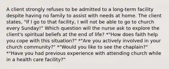 A client strongly refuses to be admitted to a long-term facility despite having no family to assist with needs at home. The client states, "If I go to that facility, I will not be able to go to church every Sunday!" Which question will the nurse ask to explore the client's spiritual beliefs at the end of life? *"How does faith help you cope with this situation?" *"Are you actively involved in your church community?" *"Would you like to see the chaplain?" *"Have you had previous experience with attending church while in a health care facility?"