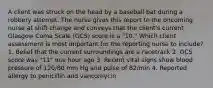 A client was struck on the head by a baseball bat during a robbery attempt. The nurse gives this report to the oncoming nurse at shift change and conveys that the client's current Glasgow Coma Scale (GCS) score is a "10." Which client assessment is most important for the reporting nurse to include? 1. Belief that the current surroundings are a racetrack 2. GCS score was "11" one hour ago 3. Recent vital signs show blood pressure of 120/80 mm Hg and pulse of 82/min 4. Reported allergy to penicillin and vancomycin