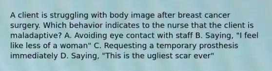 A client is struggling with body image after breast cancer surgery. Which behavior indicates to the nurse that the client is maladaptive? A. Avoiding eye contact with staff B. Saying, "I feel like less of a woman" C. Requesting a temporary prosthesis immediately D. Saying, "This is the ugliest scar ever"