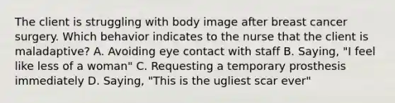 The client is struggling with body image after breast cancer surgery. Which behavior indicates to the nurse that the client is maladaptive? A. Avoiding eye contact with staff B. Saying, "I feel like less of a woman" C. Requesting a temporary prosthesis immediately D. Saying, "This is the ugliest scar ever"