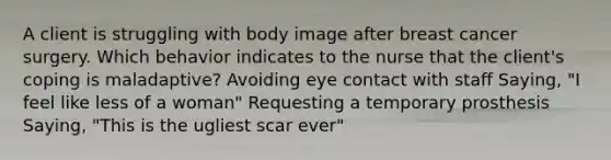 A client is struggling with body image after breast cancer surgery. Which behavior indicates to the nurse that the client's coping is maladaptive? Avoiding eye contact with staff Saying, "I feel like less of a woman" Requesting a temporary prosthesis Saying, "This is the ugliest scar ever"