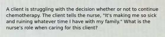 A client is struggling with the decision whether or not to continue chemotherapy. The client tells the nurse, "It's making me so sick and ruining whatever time I have with my family." What is the nurse's role when caring for this client?