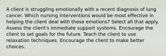 A client is struggling emotionally with a recent diagnosis of lung cancer. Which nursing interventions would be most effective in helping the client deal with these emotions? Select all that apply. Assess the client's immediate support systems. Encourage the client to set goals for the future. Teach the client to use relaxation techniques. Encourage the client to make better choices.