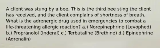 A client was stung by a bee. This is the third bee sting the client has received, and the client complains of shortness of breath. What is the adrenergic drug used in emergencies to combat a life-threatening allergic reaction? a.) Norepinephrine (Levophed) b.) Propranolol (Inderal) c.) Terbutaline (Brethine) d.) Epinephrine (Adrenalin)