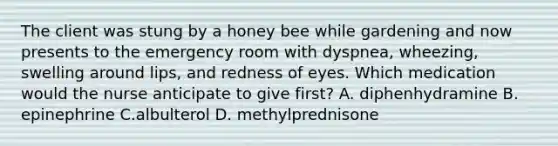 The client was stung by a honey bee while gardening and now presents to the emergency room with dyspnea, wheezing, swelling around lips, and redness of eyes. Which medication would the nurse anticipate to give first? A. diphenhydramine B. epinephrine C.albulterol D. methylprednisone