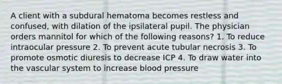 A client with a subdural hematoma becomes restless and confused, with dilation of the ipsilateral pupil. The physician orders mannitol for which of the following reasons? 1. To reduce intraocular pressure 2. To prevent acute tubular necrosis 3. To promote osmotic diuresis to decrease ICP 4. To draw water into the vascular system to increase blood pressure