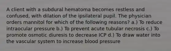 A client with a subdural hematoma becomes restless and confused, with dilation of the ipsilateral pupil. The physician orders mannitol for which of the following reasons? a.) To reduce intraocular pressure b.) To prevent acute tubular necrosis c.) To promote osmotic diuresis to decrease ICP d.) To draw water into the vascular system to increase blood pressure