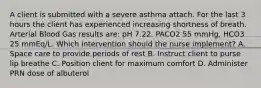 A client is submitted with a severe asthma attach. For the last 3 hours the client has experienced increasing shortness of breath. Arterial Blood Gas results are: pH 7.22, PACO2 55 mmHg, HCO3 25 mmEq/L. Which intervention should the nurse implement? A. Space care to provide periods of rest B. Instruct client to purse lip breathe C. Position client for maximum comfort D. Administer PRN dose of albuterol