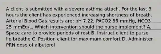 A client is submitted with a severe asthma attach. For the last 3 hours the client has experienced increasing shortness of breath. Arterial Blood Gas results are: pH 7.22, PACO2 55 mmHg, HCO3 25 mmEq/L. Which intervention should the nurse implement? A. Space care to provide periods of rest B. Instruct client to purse lip breathe C. Position client for maximum comfort D. Administer PRN dose of albuterol