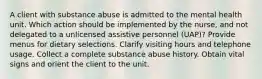 A client with substance abuse is admitted to the mental health unit. Which action should be implemented by the nurse, and not delegated to a unlicensed assistive personnel (UAP)? Provide menus for dietary selections. Clarify visiting hours and telephone usage. Collect a complete substance abuse history. Obtain vital signs and orient the client to the unit.