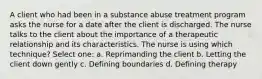 A client who had been in a substance abuse treatment program asks the nurse for a date after the client is discharged. The nurse talks to the client about the importance of a therapeutic relationship and its characteristics. The nurse is using which technique? Select one: a. Reprimanding the client b. Letting the client down gently c. Defining boundaries d. Defining therapy