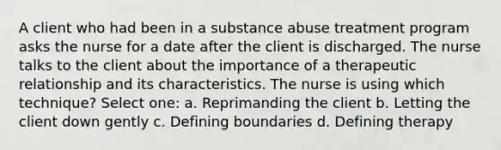 A client who had been in a substance abuse treatment program asks the nurse for a date after the client is discharged. The nurse talks to the client about the importance of a therapeutic relationship and its characteristics. The nurse is using which technique? Select one: a. Reprimanding the client b. Letting the client down gently c. Defining boundaries d. Defining therapy