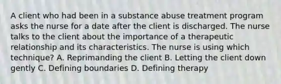 A client who had been in a substance abuse treatment program asks the nurse for a date after the client is discharged. The nurse talks to the client about the importance of a therapeutic relationship and its characteristics. The nurse is using which technique? A. Reprimanding the client B. Letting the client down gently C. Defining boundaries D. Defining therapy