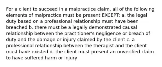 For a client to succeed in a malpractice claim, all of the following elements of malpractice must be present EXCEPT: a. the legal duty based on a professional relationship must have been breached b. there must be a legally demonstrated causal relationship between the practitioner's negligence or breach of duty and the damage or injury claimed by the client c. a professional relationship between the therapist and the client must have existed d. the client must present an unverified claim to have suffered harm or injury