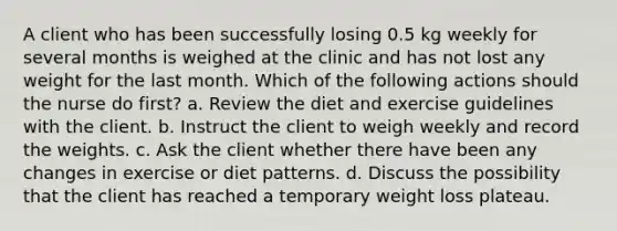 A client who has been successfully losing 0.5 kg weekly for several months is weighed at the clinic and has not lost any weight for the last month. Which of the following actions should the nurse do first? a. Review the diet and exercise guidelines with the client. b. Instruct the client to weigh weekly and record the weights. c. Ask the client whether there have been any changes in exercise or diet patterns. d. Discuss the possibility that the client has reached a temporary weight loss plateau.