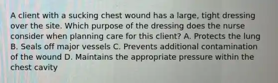 A client with a sucking chest wound has a large, tight dressing over the site. Which purpose of the dressing does the nurse consider when planning care for this client? A. Protects the lung B. Seals off major vessels C. Prevents additional contamination of the wound D. Maintains the appropriate pressure within the chest cavity