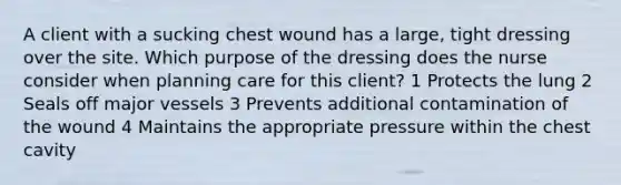 A client with a sucking chest wound has a large, tight dressing over the site. Which purpose of the dressing does the nurse consider when planning care for this client? 1 Protects the lung 2 Seals off major vessels 3 Prevents additional contamination of the wound 4 Maintains the appropriate pressure within the chest cavity