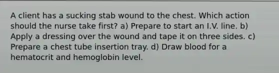 A client has a sucking stab wound to the chest. Which action should the nurse take first? a) Prepare to start an I.V. line. b) Apply a dressing over the wound and tape it on three sides. c) Prepare a chest tube insertion tray. d) Draw blood for a hematocrit and hemoglobin level.