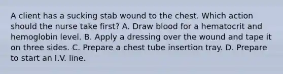 A client has a sucking stab wound to the chest. Which action should the nurse take first? A. Draw blood for a hematocrit and hemoglobin level. B. Apply a dressing over the wound and tape it on three sides. C. Prepare a chest tube insertion tray. D. Prepare to start an I.V. line.