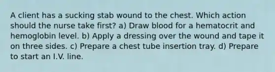 A client has a sucking stab wound to the chest. Which action should the nurse take first? a) Draw blood for a hematocrit and hemoglobin level. b) Apply a dressing over the wound and tape it on three sides. c) Prepare a chest tube insertion tray. d) Prepare to start an I.V. line.