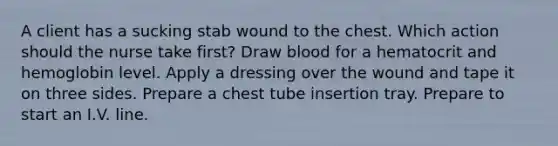 A client has a sucking stab wound to the chest. Which action should the nurse take first? Draw blood for a hematocrit and hemoglobin level. Apply a dressing over the wound and tape it on three sides. Prepare a chest tube insertion tray. Prepare to start an I.V. line.