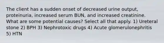 The client has a sudden onset of decreased urine output, proteinuria, increased serum BUN, and increased creatinine. What are some potential causes? Select all that apply. 1) Ureteral stone 2) BPH 3) Nephrotoxic drugs 4) Acute glomerulonephritis 5) HTN