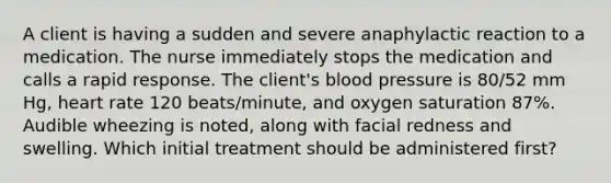 A client is having a sudden and severe anaphylactic reaction to a medication. The nurse immediately stops the medication and calls a rapid response. The client's blood pressure is 80/52 mm Hg, heart rate 120 beats/minute, and oxygen saturation 87%. Audible wheezing is noted, along with facial redness and swelling. Which initial treatment should be administered first?