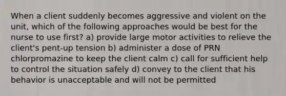 When a client suddenly becomes aggressive and violent on the unit, which of the following approaches would be best for the nurse to use first? a) provide large motor activities to relieve the client's pent-up tension b) administer a dose of PRN chlorpromazine to keep the client calm c) call for sufficient help to control the situation safely d) convey to the client that his behavior is unacceptable and will not be permitted