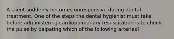 A client suddenly becomes unresponsive during dental treatment. One of the steps the dental hygienist must take before administering cardiopulmonary resuscitation is to check the pulse by palpating which of the following arteries?