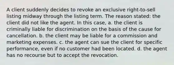 A client suddenly decides to revoke an exclusive right-to-sell listing midway through the listing term. The reason stated: the client did not like the agent. In this case, a. the client is criminally liable for discrimination on the basis of the cause for cancellation. b. the client may be liable for a commission and marketing expenses. c. the agent can sue the client for specific performance, even if no customer had been located. d. the agent has no recourse but to accept the revocation.