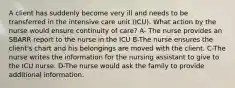 A client has suddenly become very ill and needs to be transferred in the intensive care unit (ICU). What action by the nurse would ensure continuity of care? A- The nurse provides an SBARR report to the nurse in the ICU B-The nurse ensures the client's chart and his belongings are moved with the client. C-The nurse writes the information for the nursing assistant to give to the ICU nurse. D-The nurse would ask the family to provide additional information.