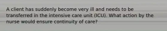 A client has suddenly become very ill and needs to be transferred in the intensive care unit (ICU). What action by the nurse would ensure continuity of care?