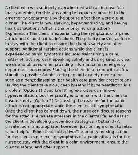 A client who was suddenly overwhelmed with an intense fear that something terrible was going to happen is brought to the emergency department by the spouse after they were out at dinner. The client is now shaking, hyperventilating, and having heart palpitations. What is the priority nursing action? Explanation This client is experiencing the symptoms of a panic attack and should not be left alone. The priority nursing action is to stay with the client to ensure the client's safety and offer support. Additional nursing actions while the client is experiencing panic symptoms include: Maintaining a calm, matter-of-fact approach Speaking calmly and using simple, clear words and phrases when providing information on emergency department procedures Placing the client in a room with as few stimuli as possible Administering an anti-anxiety medication such as a benzodiazepine (per health care provider prescription) Having the client take slow, deep breaths if hyperventilation is a problem (Option 1) Deep breathing exercises can relieve hyperventilation, but the priority is to remain with the client to ensure safety. (Option 2) Discussing the reasons for the panic attack is not appropriate while the client is still symptomatic. Once the client has calmed down, the nurse can discuss reasons for the attacks, evaluate stressors in the client's life, and assist the client in developing prevention strategies. (Option 3) A private room is appropriate; however, just telling a client to relax is not helpful. Educational objective:The priority nursing action for the client experiencing symptoms of a panic attack is for the nurse to stay with the client in a calm environment, ensure the client's safety, and offer support.