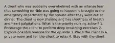 A client who was suddenly overwhelmed with an intense fear that something terrible was going to happen is brought to the emergency department by the spouse after they were out at dinner. The client is now shaking and has shortness of breath and heart palpitations. What is the priority nursing action? 1. Encourage the client to perform deep breathing exercises 2. Explore possible reasons for the episode 3. Place the client in a private room and tell the client to relax 4. Stay with the client