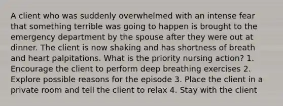 A client who was suddenly overwhelmed with an intense fear that something terrible was going to happen is brought to the emergency department by the spouse after they were out at dinner. The client is now shaking and has shortness of breath and heart palpitations. What is the priority nursing action? 1. Encourage the client to perform deep breathing exercises 2. Explore possible reasons for the episode 3. Place the client in a private room and tell the client to relax 4. Stay with the client