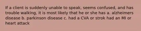 If a client is suddenly unable to speak, seems confused, and has trouble walking, it is most likely that he or she has a. alzheimers disease b. parkinson disease c. had a CVA or strok had an MI or heart attack